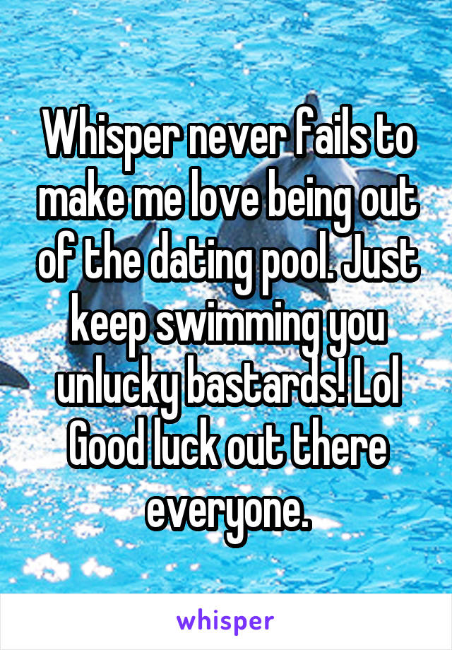 Whisper never fails to make me love being out of the dating pool. Just keep swimming you unlucky bastards! Lol Good luck out there everyone.