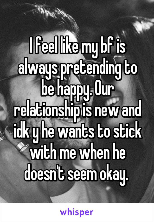 I feel like my bf is always pretending to be happy. Our relationship is new and idk y he wants to stick with me when he doesn't seem okay. 