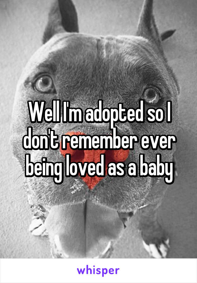 Well I'm adopted so I don't remember ever being loved as a baby