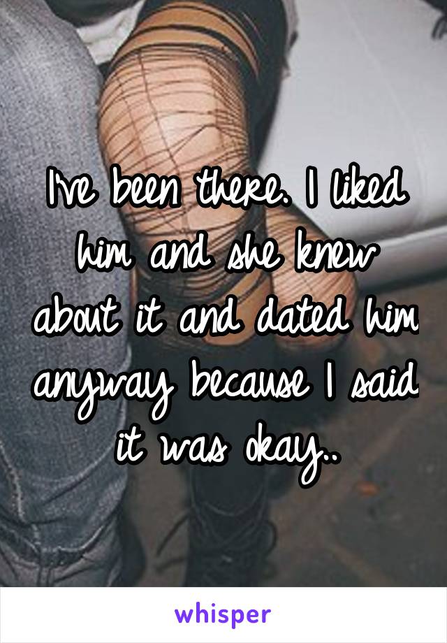 I've been there. I liked him and she knew about it and dated him anyway because I said it was okay..