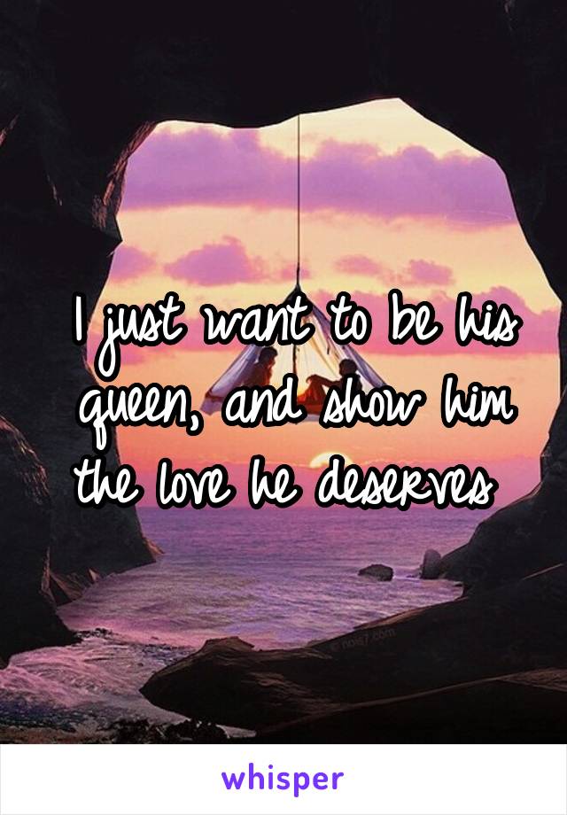 I just want to be his queen, and show him the love he deserves 