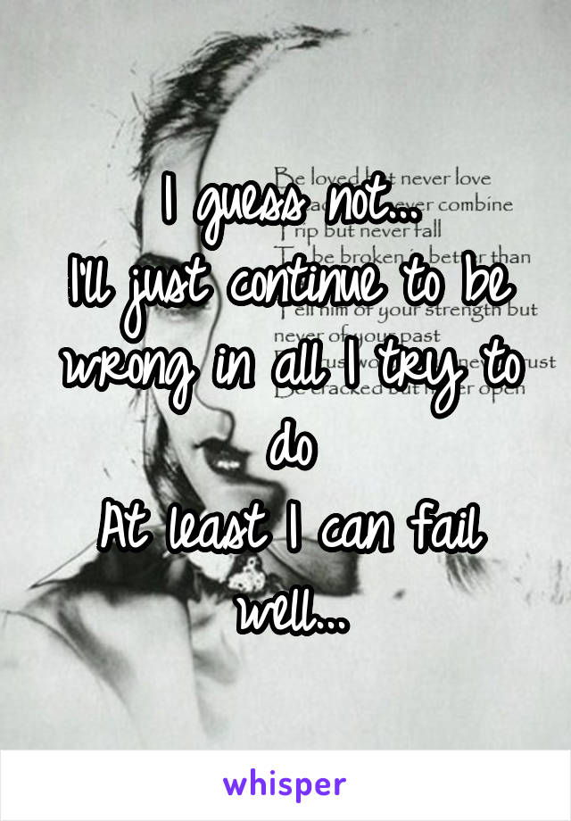 I guess not...
I'll just continue to be wrong in all I try to do
At least I can fail well...