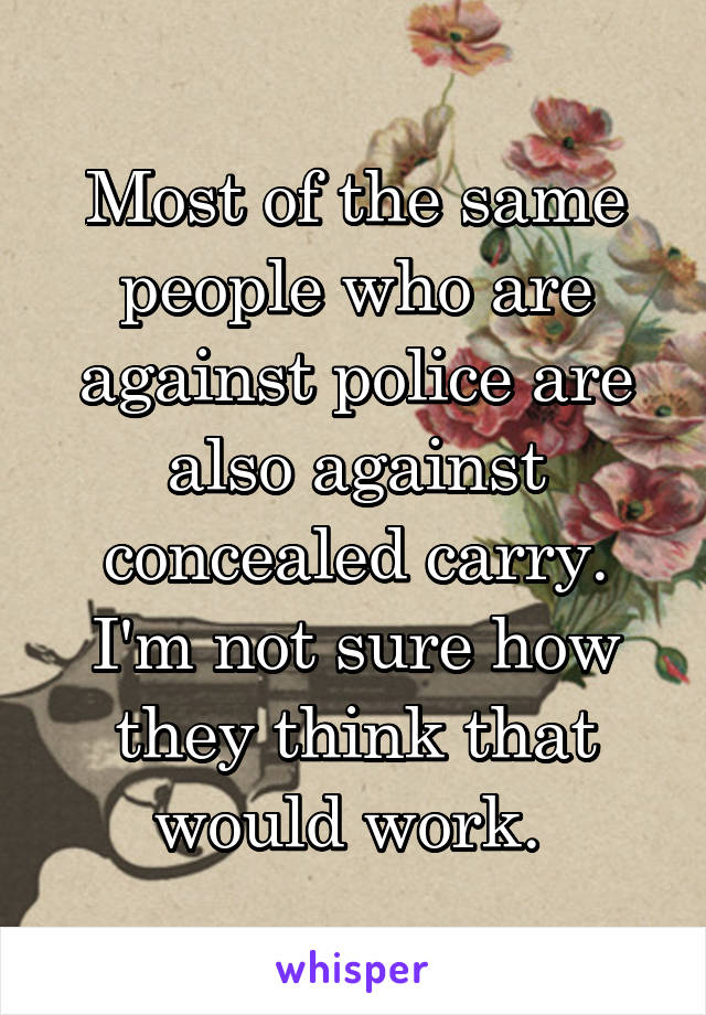 Most of the same people who are against police are also against concealed carry. I'm not sure how they think that would work. 