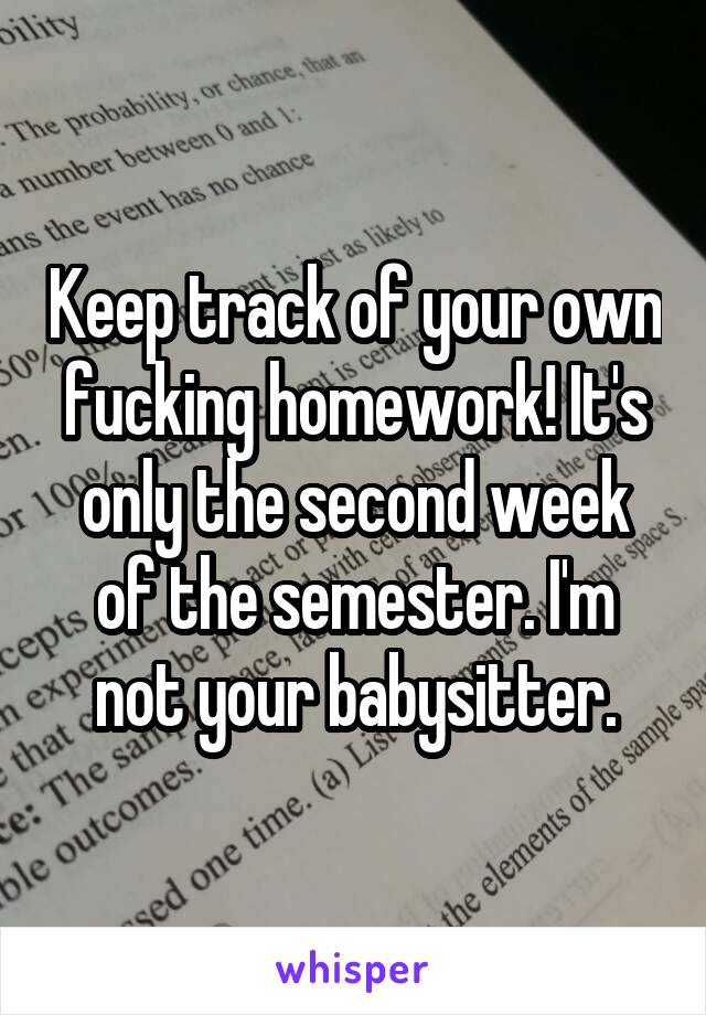 Keep track of your own fucking homework! It's only the second week of the semester. I'm not your babysitter.