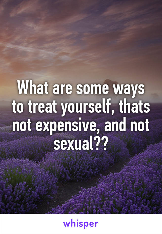 What are some ways to treat yourself, thats not expensive, and not sexual??