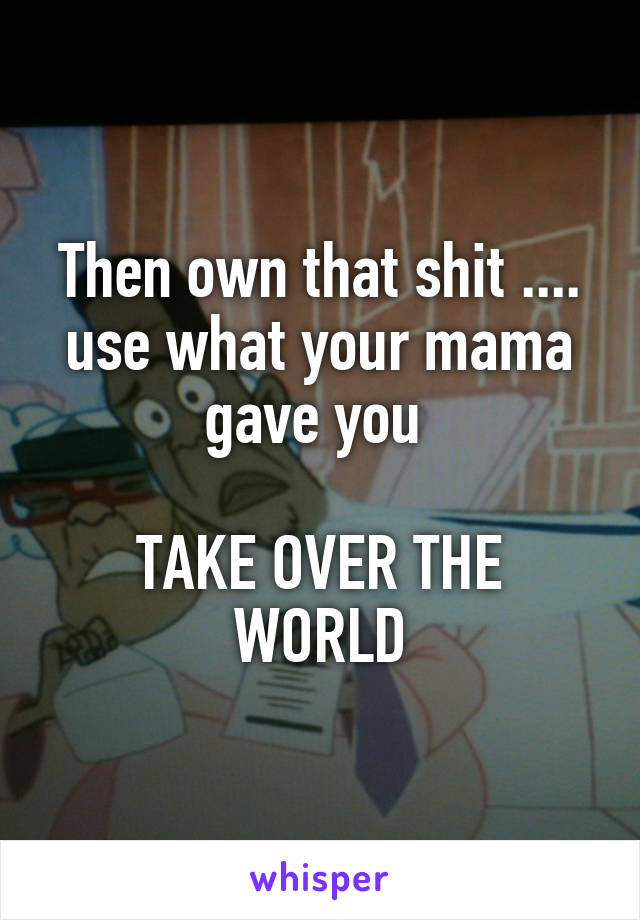 Then own that shit .... use what your mama gave you 

TAKE OVER THE WORLD