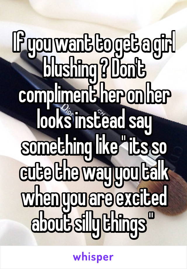 If you want to get a girl blushing ? Don't compliment her on her looks instead say something like " its so cute the way you talk when you are excited about silly things " 