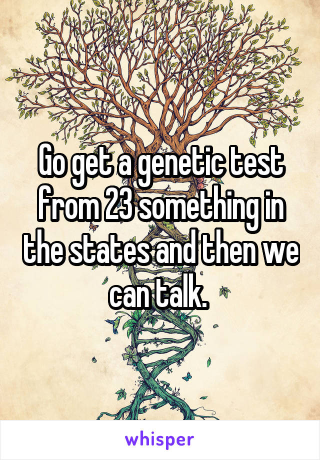 Go get a genetic test from 23 something in the states and then we can talk. 