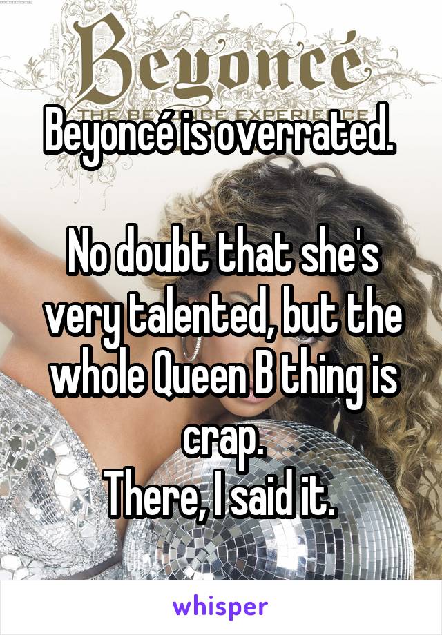 Beyoncé is overrated. 

No doubt that she's very talented, but the whole Queen B thing is crap.
There, I said it. 