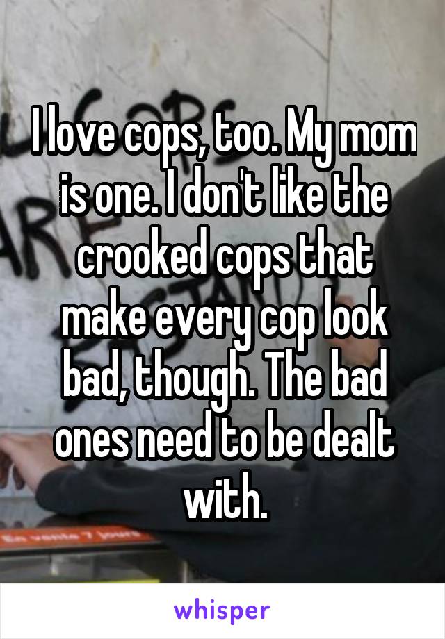 I love cops, too. My mom is one. I don't like the crooked cops that make every cop look bad, though. The bad ones need to be dealt with.