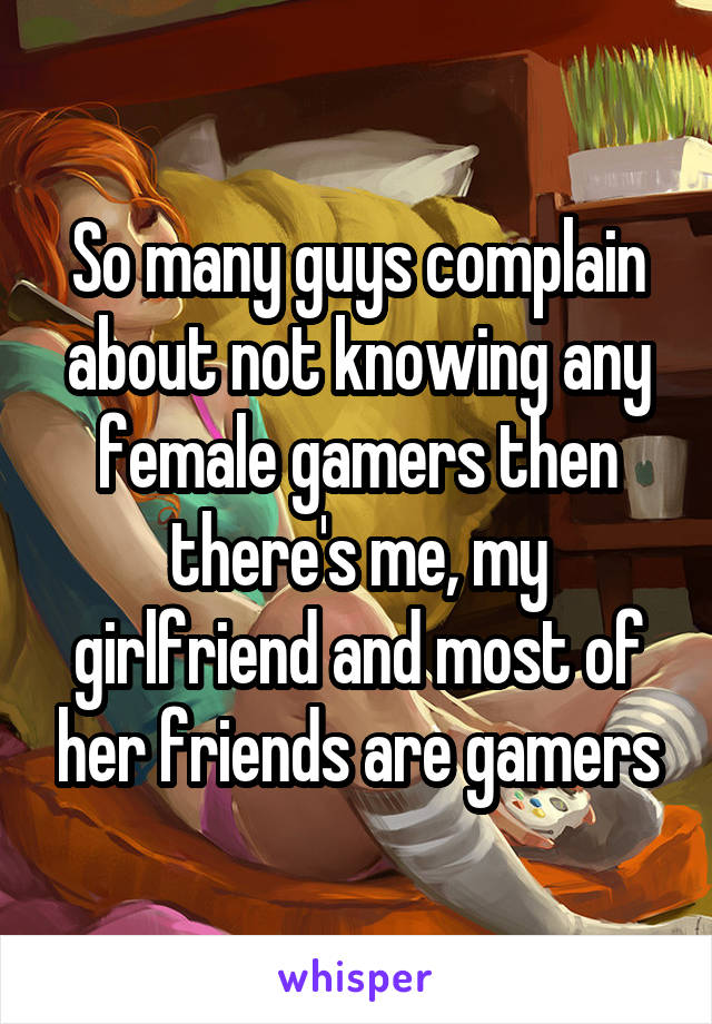 So many guys complain about not knowing any female gamers then there's me, my girlfriend and most of her friends are gamers