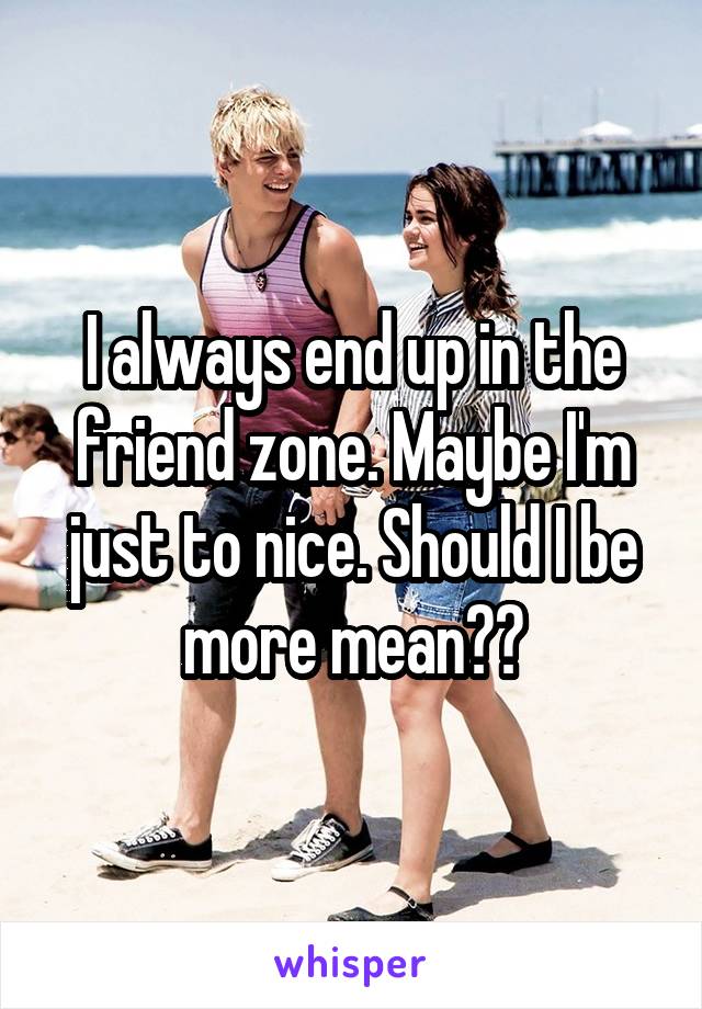 I always end up in the friend zone. Maybe I'm just to nice. Should I be more mean??