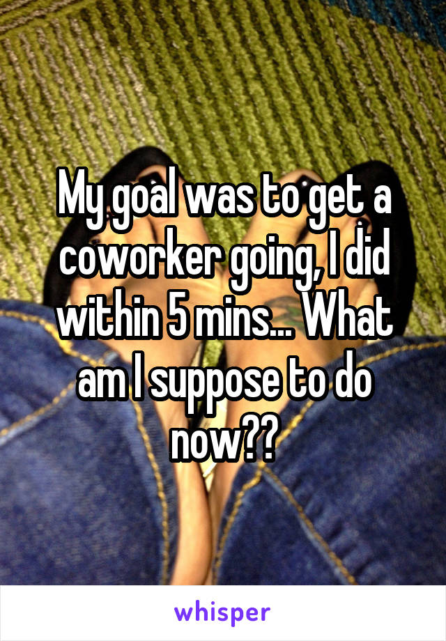 My goal was to get a coworker going, I did within 5 mins... What am I suppose to do now??