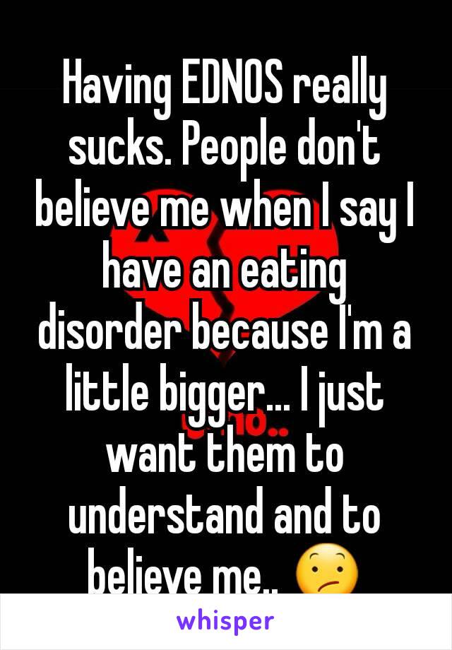 Having EDNOS really sucks. People don't believe me when I say I have an eating disorder because I'm a little bigger... I just want them to understand and to believe me.. 😕