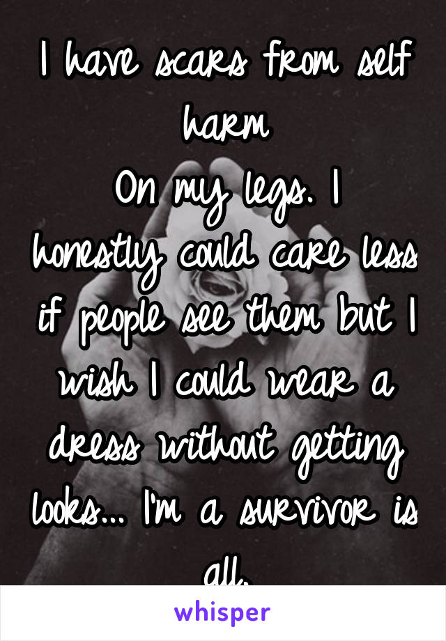 I have scars from self harm
On my legs. I honestly could care less if people see them but I wish I could wear a dress without getting looks... I'm a survivor is all.