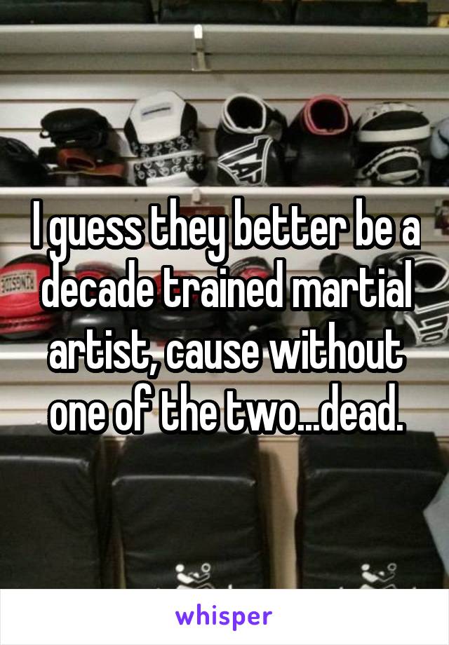 I guess they better be a decade trained martial artist, cause without one of the two...dead.