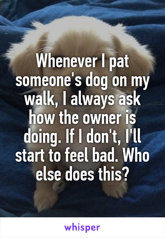 Whenever I pat someone's dog on my walk, I always ask how the owner is doing. If I don't, I'll start to feel bad. Who else does this?