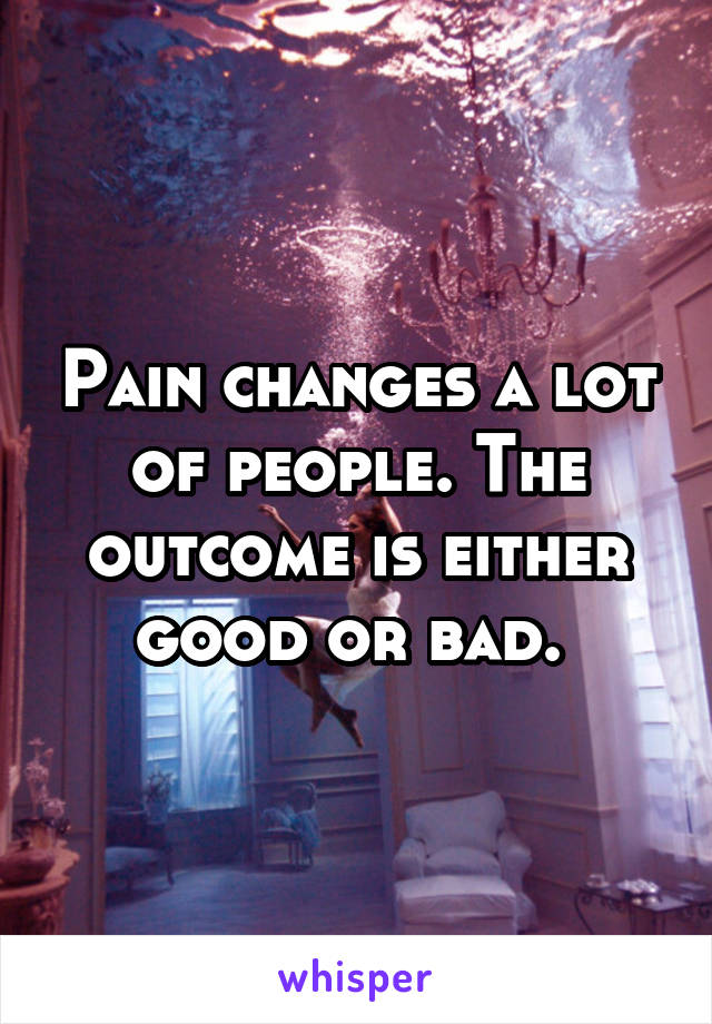 Pain changes a lot of people. The outcome is either good or bad. 