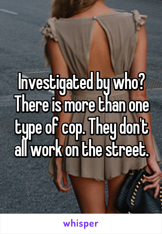 Investigated by who? There is more than one type of cop. They don't all work on the street.