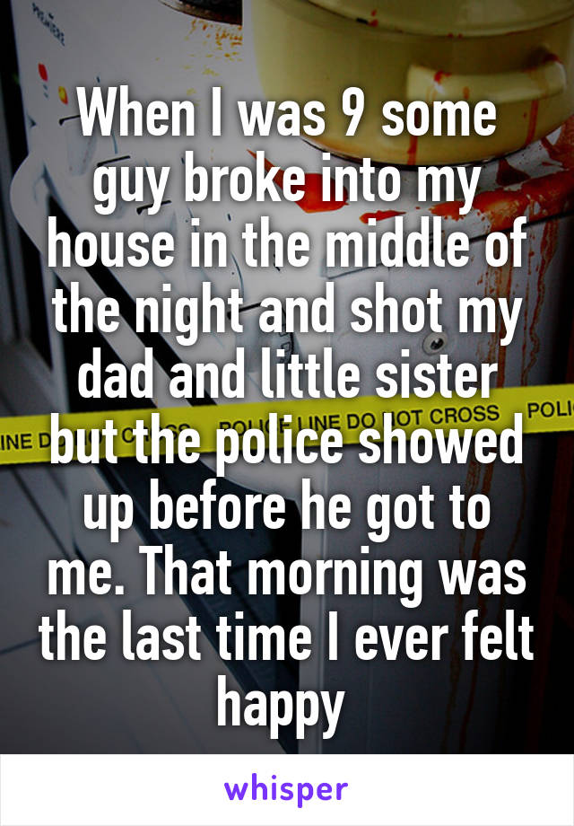 When I was 9 some guy broke into my house in the middle of the night and shot my dad and little sister but the police showed up before he got to me. That morning was the last time I ever felt happy 