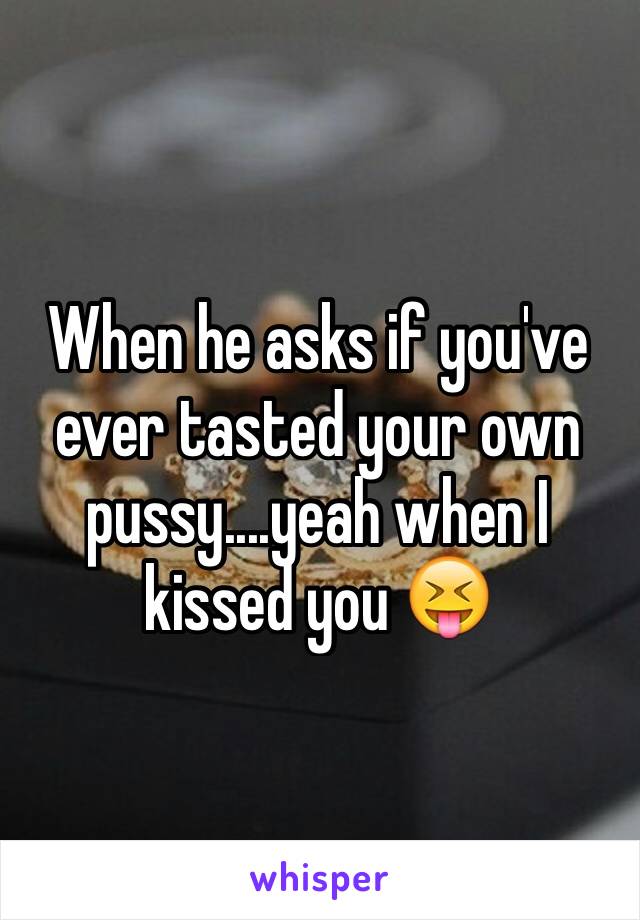 When he asks if you've ever tasted your own pussy....yeah when I kissed you 😝