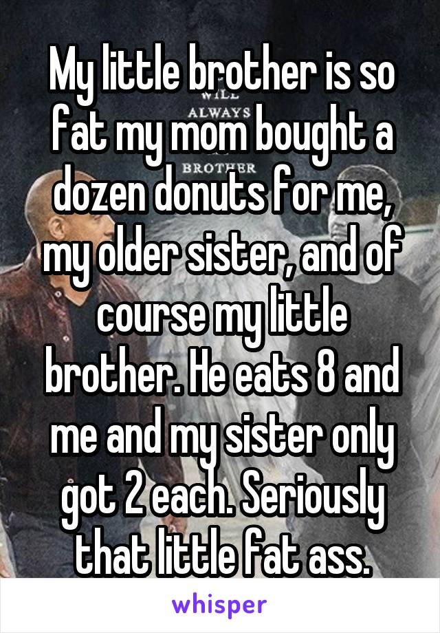 My little brother is so fat my mom bought a dozen donuts for me, my older sister, and of course my little brother. He eats 8 and me and my sister only got 2 each. Seriously that little fat ass.