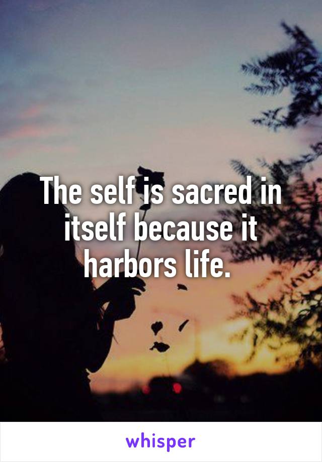 The self is sacred in itself because it harbors life. 