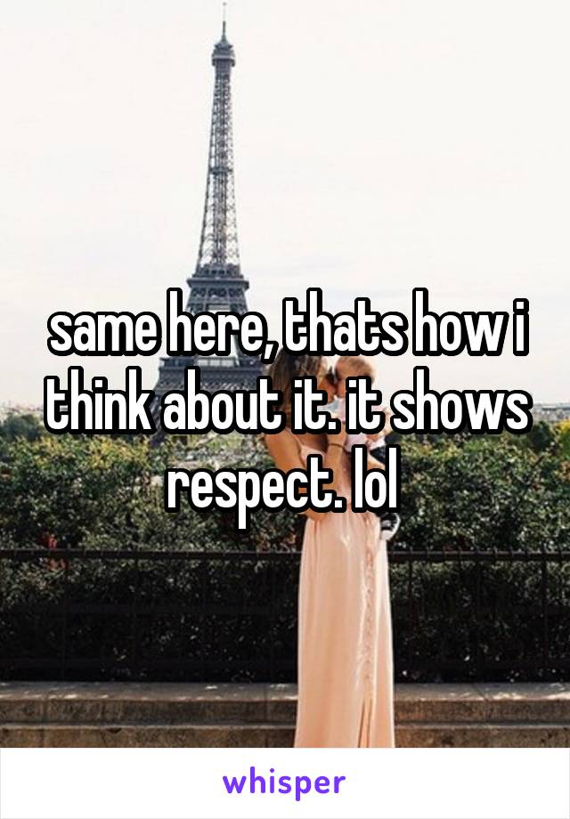 same here, thats how i think about it. it shows respect. lol 