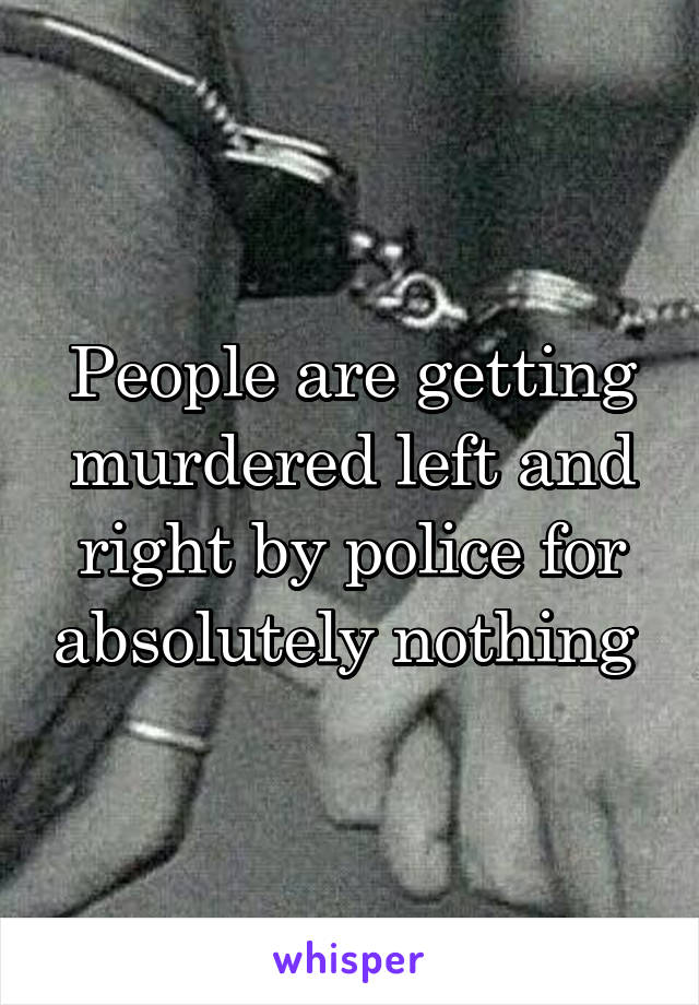 People are getting murdered left and right by police for absolutely nothing 