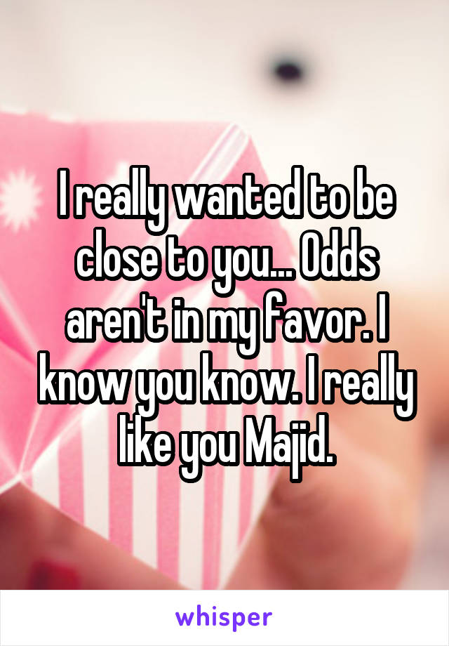 I really wanted to be close to you... Odds aren't in my favor. I know you know. I really like you Majid.