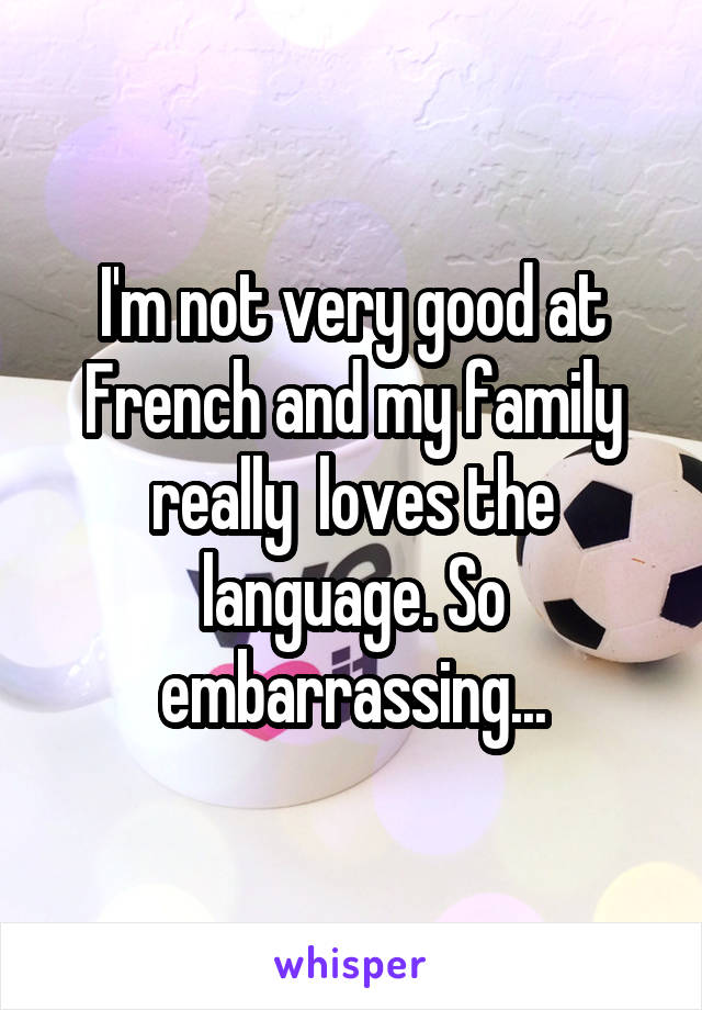 I'm not very good at French and my family really  loves the language. So embarrassing...