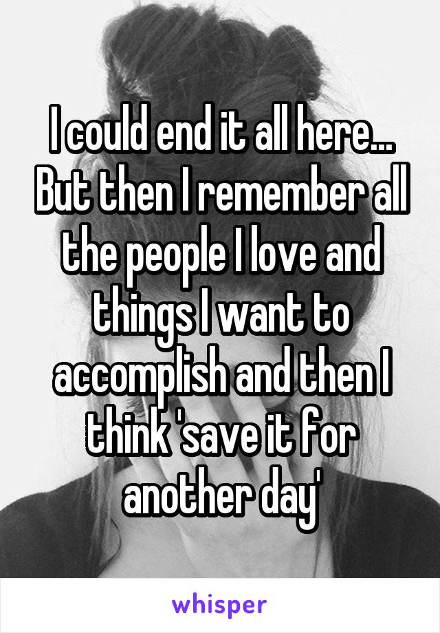 I could end it all here... But then I remember all the people I love and things I want to accomplish and then I think 'save it for another day'