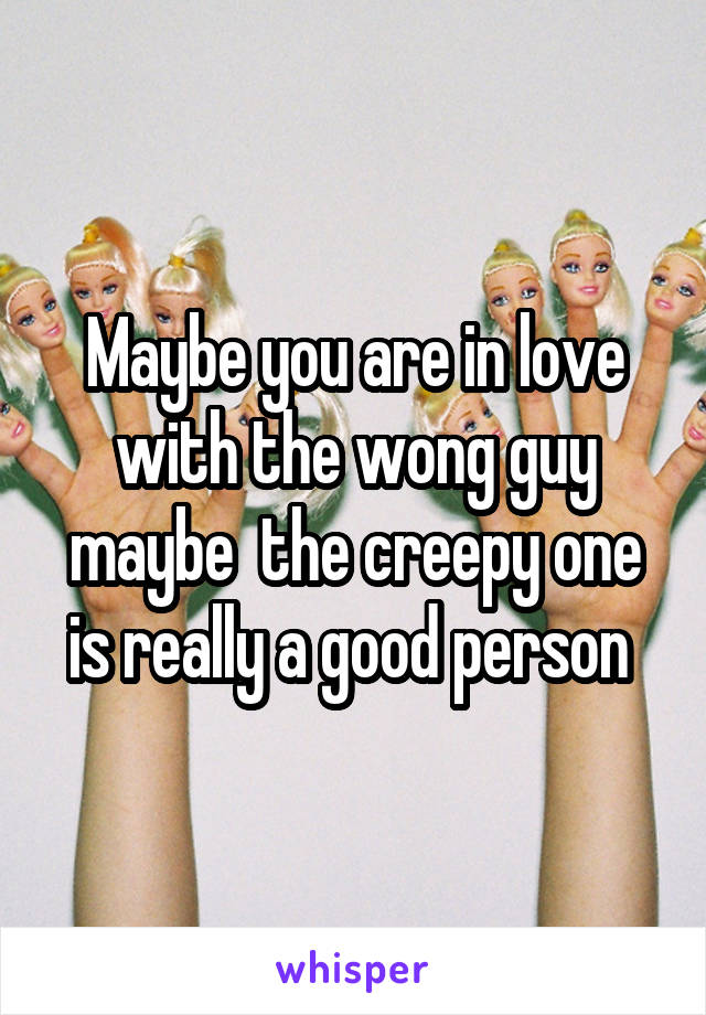 Maybe you are in love with the wong guy maybe  the creepy one is really a good person 