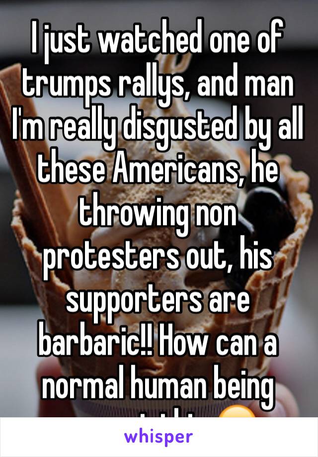 I just watched one of trumps rallys, and man I'm really disgusted by all these Americans, he throwing non protesters out, his supporters are barbaric!! How can a normal human being support this 😞