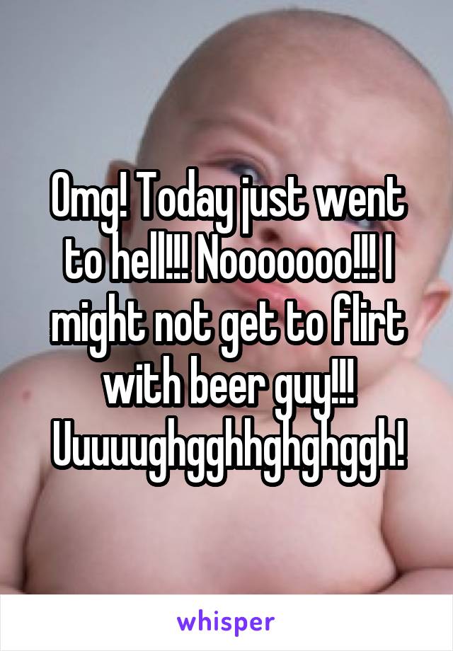 Omg! Today just went to hell!!! Nooooooo!!! I might not get to flirt with beer guy!!! Uuuuughgghhghghggh!