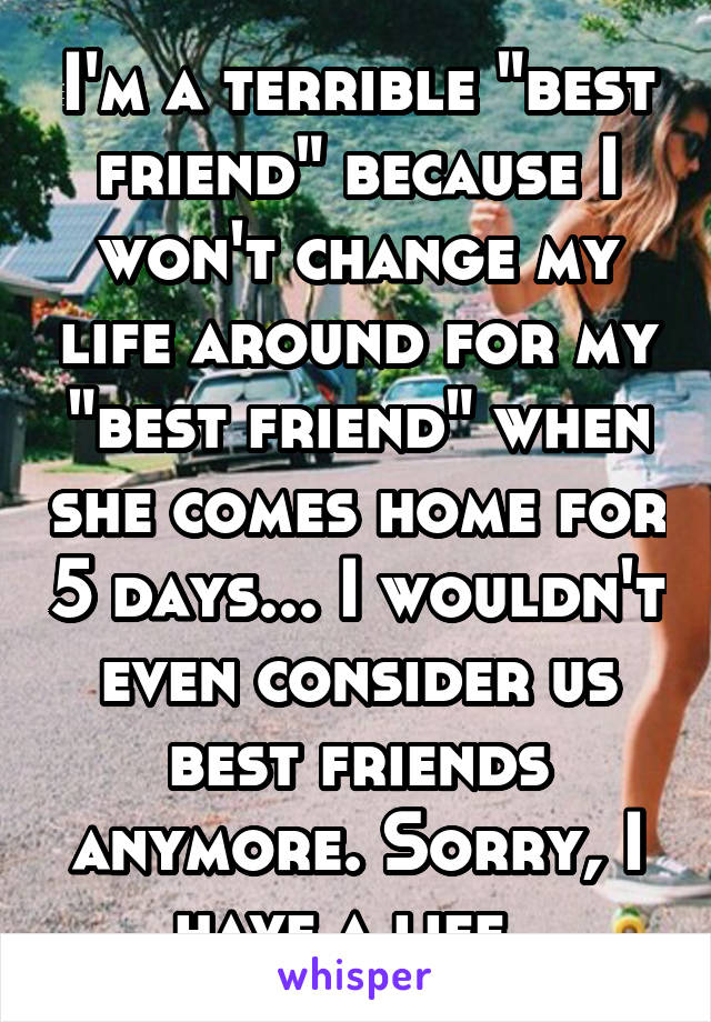 I'm a terrible "best friend" because I won't change my life around for my "best friend" when she comes home for 5 days... I wouldn't even consider us best friends anymore. Sorry, I have a life..