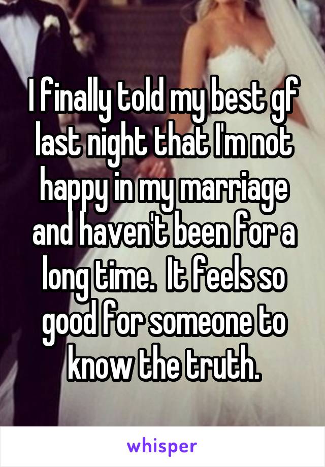 I finally told my best gf last night that I'm not happy in my marriage and haven't been for a long time.  It feels so good for someone to know the truth.