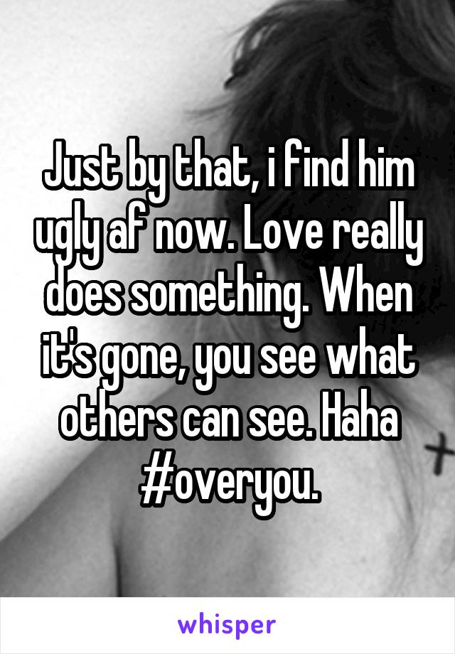 Just by that, i find him ugly af now. Love really does something. When it's gone, you see what others can see. Haha #overyou.