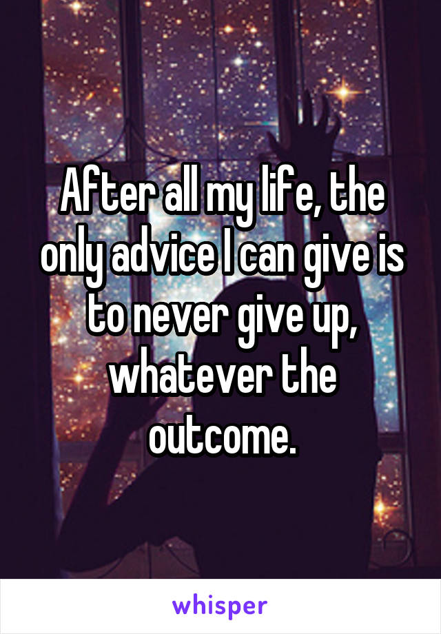 After all my life, the only advice I can give is to never give up, whatever the outcome.