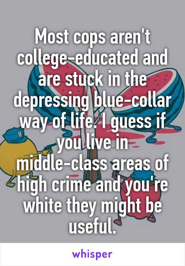 Most cops aren't college-educated and are stuck in the depressing blue-collar way of life. I guess if you live in middle-class areas of high crime and you're white they might be useful.