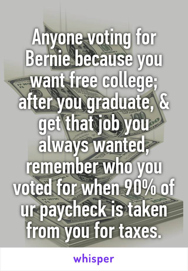 Anyone voting for Bernie because you want free college; after you graduate, & get that job you always wanted, remember who you voted for when 90% of ur paycheck is taken from you for taxes.