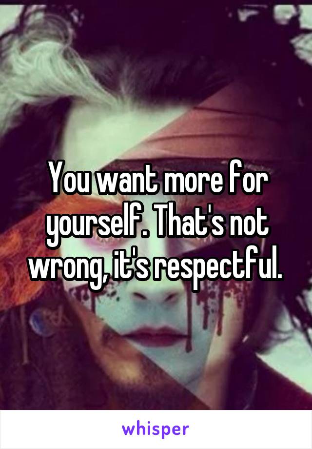 You want more for yourself. That's not wrong, it's respectful. 