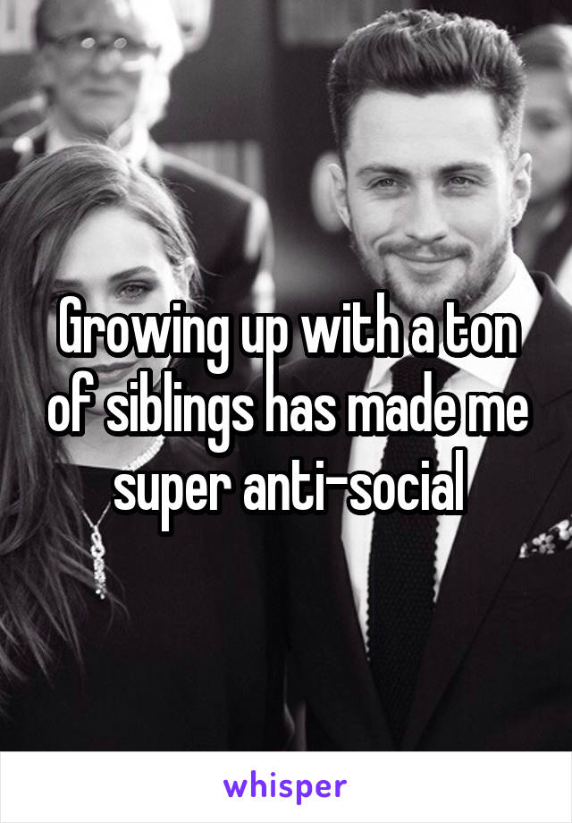 Growing up with a ton of siblings has made me super anti-social