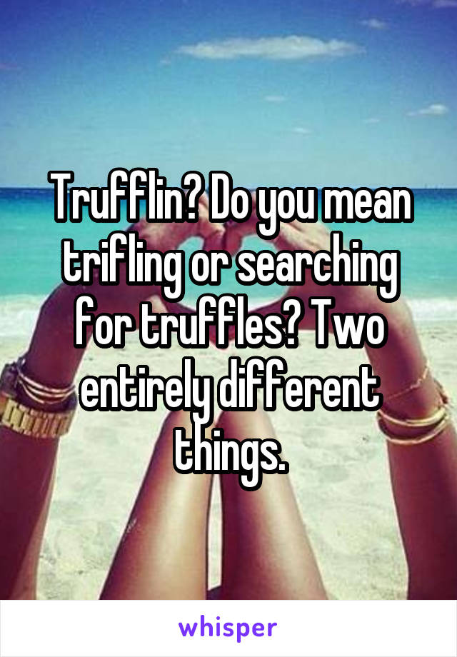 Trufflin? Do you mean trifling or searching for truffles? Two entirely different things.