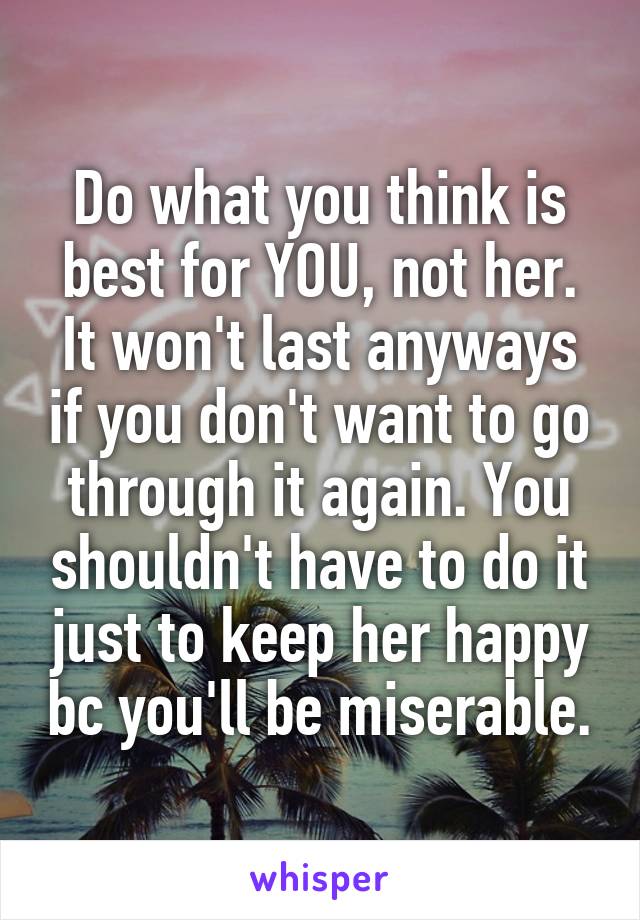 Do what you think is best for YOU, not her. It won't last anyways if you don't want to go through it again. You shouldn't have to do it just to keep her happy bc you'll be miserable.