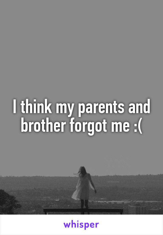 I think my parents and brother forgot me :(