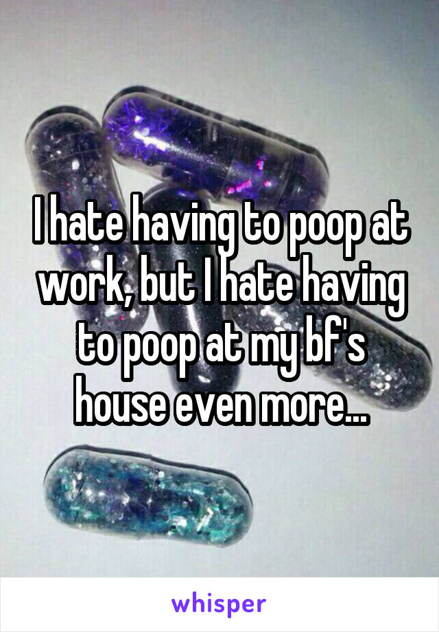 I hate having to poop at work, but I hate having to poop at my bf's house even more...