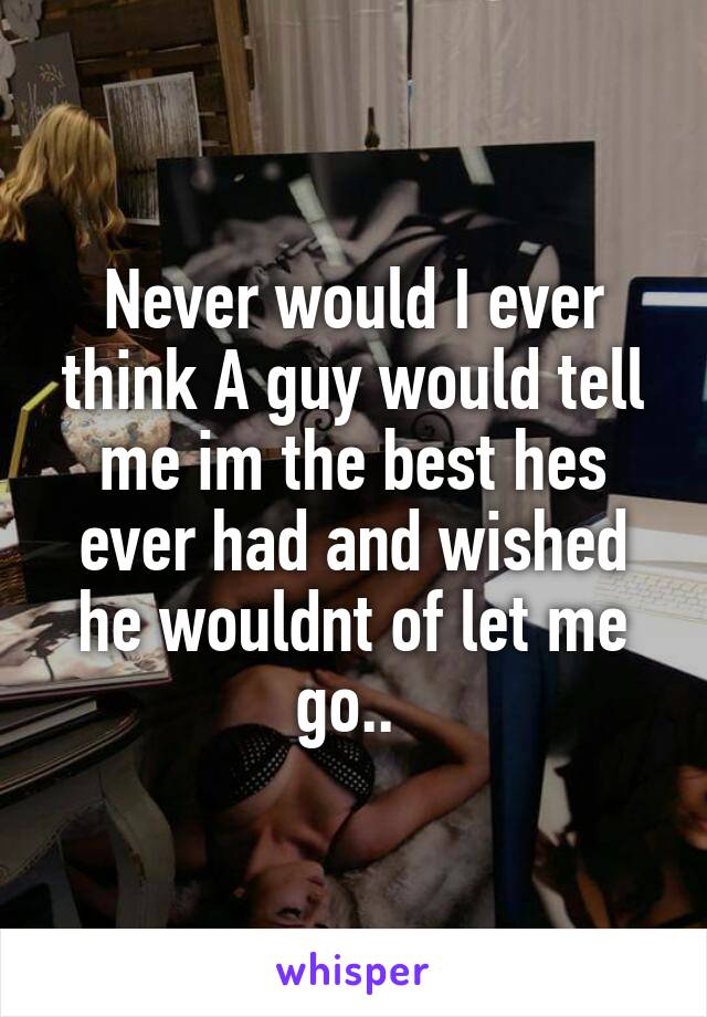 Never would I ever think A guy would tell me im the best hes ever had and wished he wouldnt of let me go.. 