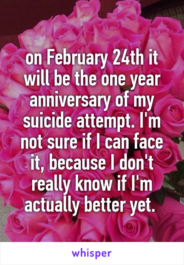 on February 24th it will be the one year anniversary of my suicide attempt. I'm not sure if I can face it, because I don't really know if I'm actually better yet. 