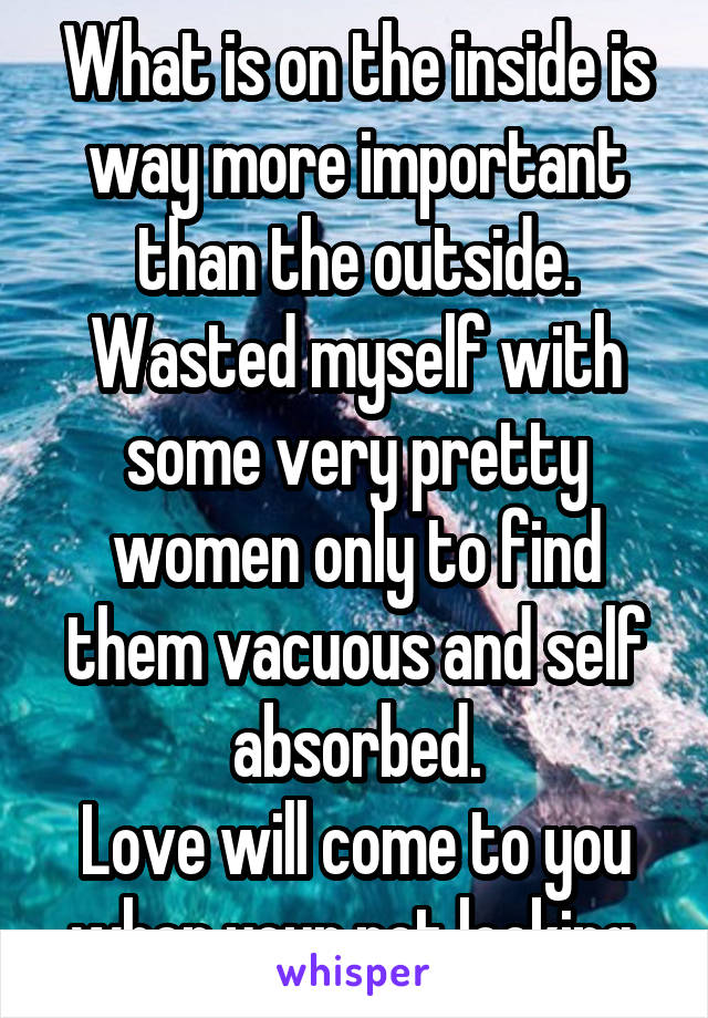 What is on the inside is way more important than the outside.
Wasted myself with some very pretty women only to find them vacuous and self absorbed.
Love will come to you when your not looking.